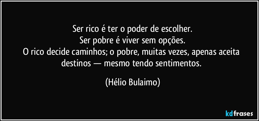 Ser rico é ter o poder de escolher.
Ser pobre é viver sem opções.
O rico decide caminhos; o pobre, muitas vezes, apenas aceita destinos — mesmo tendo sentimentos. (Hélio Bulaimo)