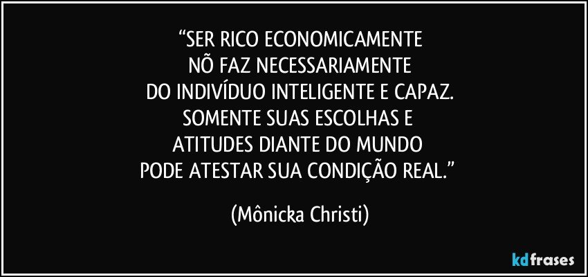 “SER RICO ECONOMICAMENTE
NÕ FAZ NECESSARIAMENTE
DO INDIVÍDUO INTELIGENTE E CAPAZ.
SOMENTE SUAS ESCOLHAS E 
ATITUDES DIANTE DO MUNDO 
PODE ATESTAR SUA CONDIÇÃO REAL.” (Mônicka Christi)