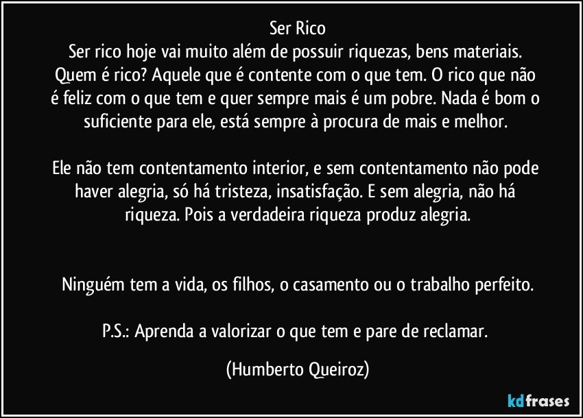 Ser Rico
Ser rico hoje vai muito além de possuir riquezas, bens materiais. Quem é rico? Aquele que é contente com o que tem. O rico que não é feliz com o que tem e quer sempre mais é um pobre. Nada é bom o suficiente para ele, está sempre à procura de mais e melhor. 

Ele não tem contentamento interior, e sem contentamento não pode haver alegria, só há tristeza, insatisfação. E sem alegria, não há riqueza. Pois a verdadeira riqueza produz alegria.


Ninguém tem a vida, os filhos, o casamento ou o trabalho perfeito.

P.S.: Aprenda a valorizar o que tem e pare de reclamar. (Humberto Queiroz)