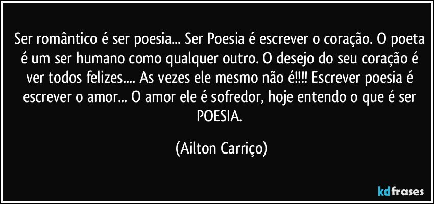 Ser romântico é ser poesia... Ser Poesia é escrever o coração. O poeta é um ser humano como qualquer outro. O desejo do seu coração é ver todos felizes... As vezes ele mesmo não é!!! Escrever poesia é escrever o amor... O amor ele é sofredor, hoje entendo o que é ser POESIA. (Ailton Carriço)