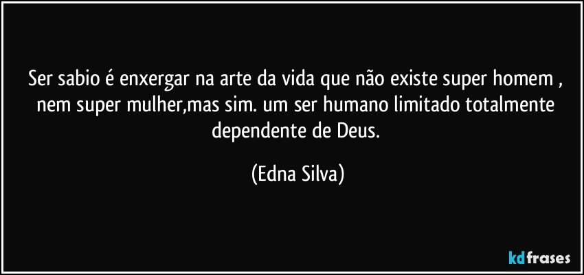 Ser sabio é enxergar na arte da vida que não existe super homem , nem super mulher,mas sim. um ser humano limitado totalmente dependente de Deus. (Edna Silva)