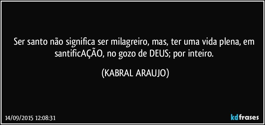 Ser santo não significa ser milagreiro,  mas, ter uma vida plena, em santificAÇÃO, no gozo de DEUS; por inteiro. (KABRAL ARAUJO)