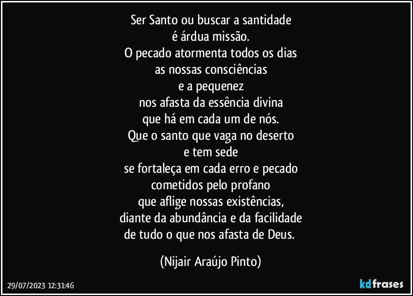 Ser Santo ou buscar a santidade
é árdua missão.
O pecado atormenta todos os dias
as nossas consciências
e a pequenez
nos afasta da essência divina
que há em cada um de nós.
Que o santo que vaga no deserto
e tem sede
se fortaleça em cada erro e pecado
cometidos pelo profano
que aflige nossas existências,
diante da abundância e da facilidade
de tudo o que nos afasta de Deus. (Nijair Araújo Pinto)