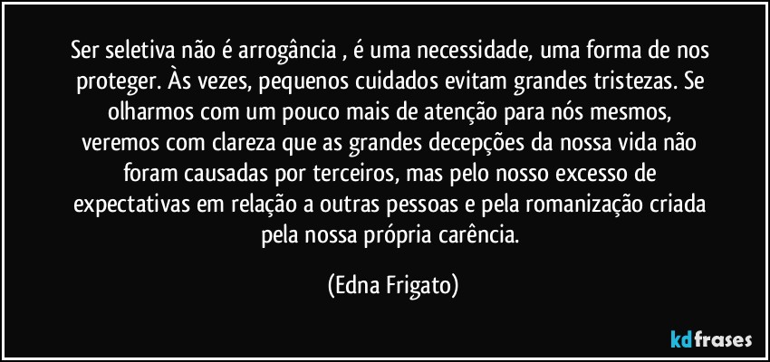 Ser seletiva não é arrogância , é uma necessidade, uma forma de nos proteger. Às vezes, pequenos cuidados evitam grandes tristezas. Se olharmos com um pouco mais de atenção para nós mesmos, veremos com clareza  que as grandes decepções da nossa vida não foram causadas por terceiros, mas pelo nosso excesso de expectativas em relação a outras pessoas e pela romanização criada pela nossa própria carência. (Edna Frigato)