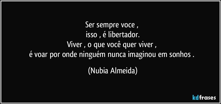 Ser sempre voce , 
isso , é libertador.
Viver , o que você quer viver , 
é voar por onde ninguém nunca imaginou em sonhos  . (Nubia Almeida)