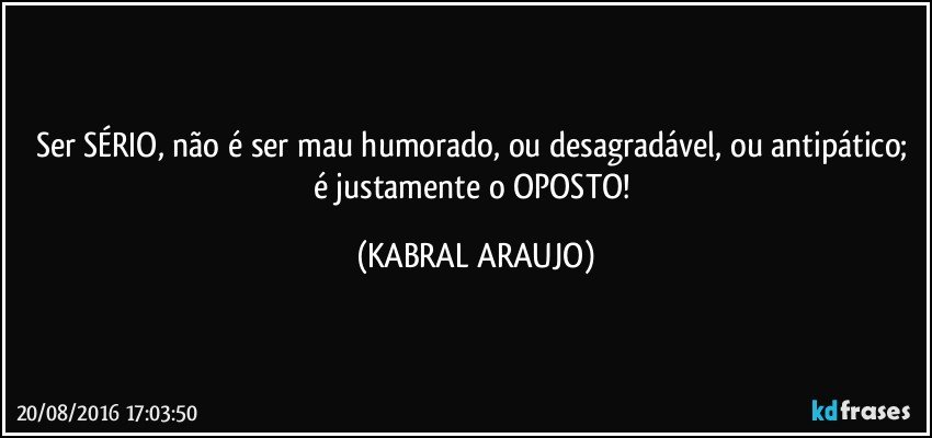 Ser SÉRIO, não é ser mau humorado, ou desagradável, ou antipático; é justamente o OPOSTO! (KABRAL ARAUJO)