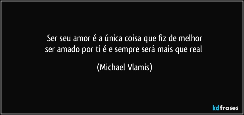 Ser seu amor é a única coisa que fiz de melhor
ser amado por ti é e sempre será mais que real (Michael Vlamis)