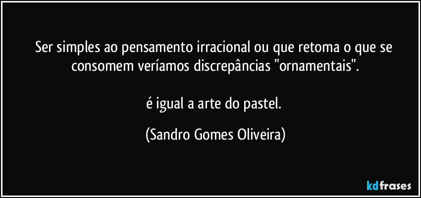 Ser simples ao pensamento irracional ou que retoma o que se consomem veríamos discrepâncias "ornamentais".

é igual a arte do pastel. (Sandro Gomes Oliveira)