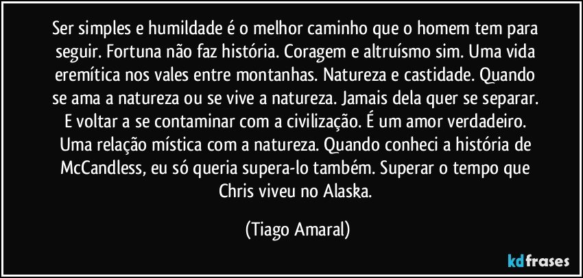 Ser simples e humildade é o melhor caminho que o homem tem para seguir. Fortuna não faz história. Coragem e altruísmo sim. Uma vida eremítica nos vales entre montanhas. Natureza e castidade. Quando se ama a natureza ou se vive a natureza. Jamais dela quer se separar. E voltar a se contaminar com a civilização. É um amor verdadeiro. Uma relação mística com a natureza. Quando conheci a história de McCandless, eu só queria supera-lo também. Superar o tempo que Chris viveu no Alaska. (Tiago Amaral)