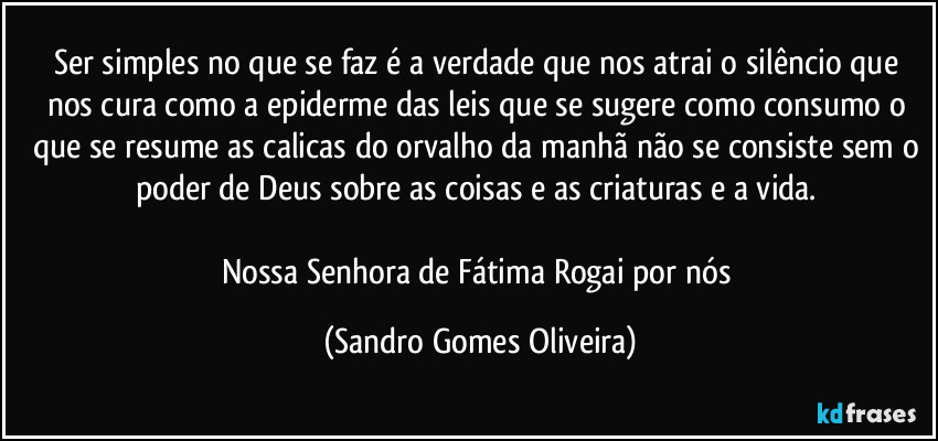 Ser simples no que se faz é a verdade que nos atrai o silêncio que nos cura como a epiderme das leis que se sugere como consumo o que se resume as calicas do orvalho da manhã não se consiste sem o poder de Deus sobre as coisas e as criaturas e a vida. 

Nossa Senhora de Fátima Rogai por nós (Sandro Gomes Oliveira)