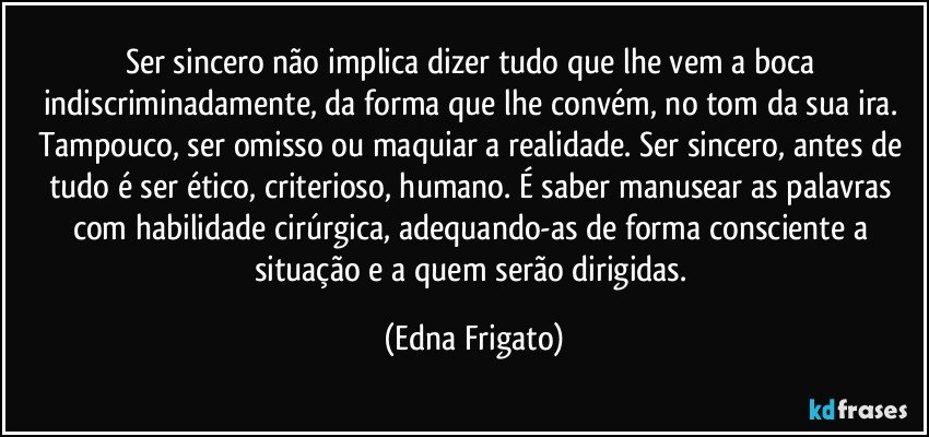 Ser sincero não implica dizer tudo que lhe vem a boca indiscriminadamente,  da forma que lhe convém, no tom da sua ira. Tampouco, ser omisso ou maquiar a realidade. Ser sincero, antes de tudo é ser ético, criterioso, humano. É saber manusear as palavras com habilidade cirúrgica,  adequando-as de forma consciente a situação e a quem serão dirigidas. (Edna Frigato)