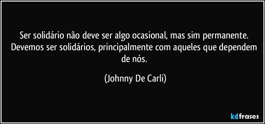 Ser solidário não deve ser algo ocasional, mas sim permanente. Devemos ser solidários, principalmente com aqueles que dependem de nós. (Johnny De Carli)