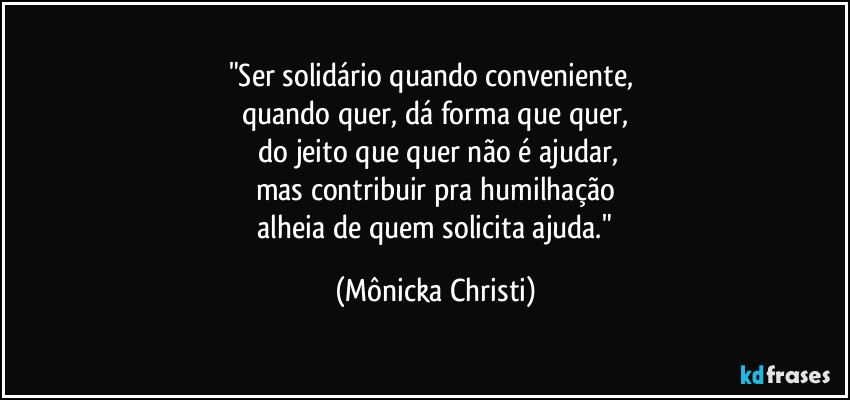 "Ser solidário quando conveniente,
quando quer, dá forma que quer,
do jeito que quer não é ajudar,
mas contribuir pra humilhação
alheia de quem solicita ajuda." (Mônicka Christi)