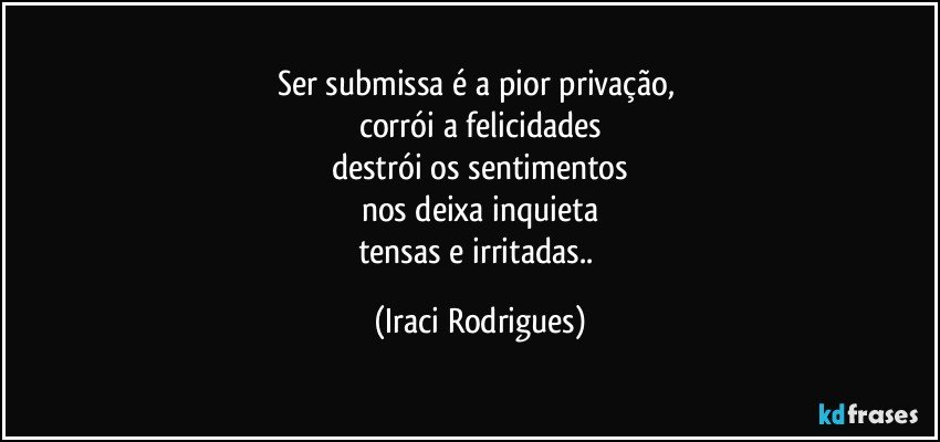 Ser submissa é a pior privação, 
corrói  a felicidades
destrói os sentimentos
nos deixa inquieta
tensas e irritadas.. (Iraci Rodrigues)