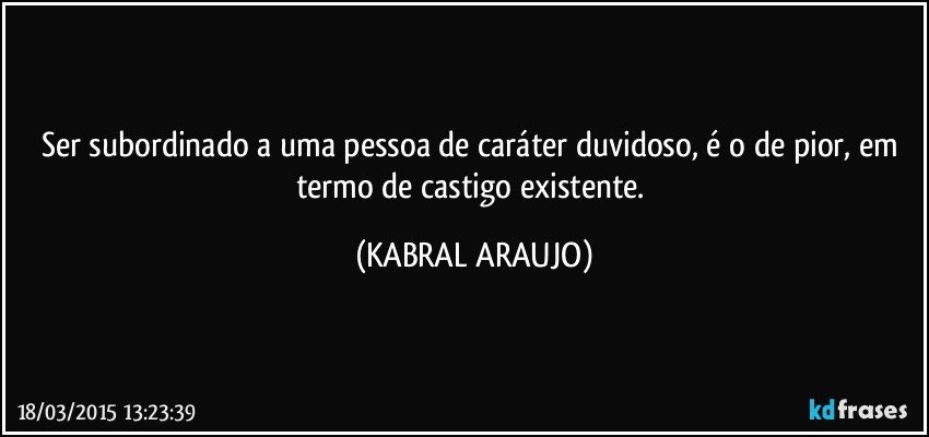 Ser subordinado a uma pessoa de caráter duvidoso, é o de pior, em termo de castigo existente. (KABRAL ARAUJO)