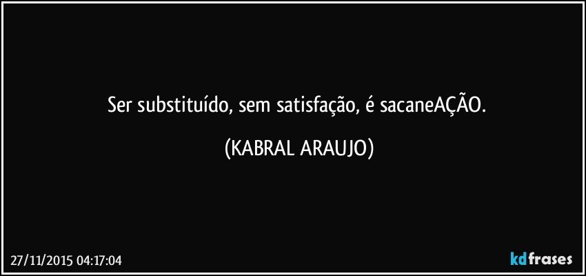 Ser substituído, sem satisfação, é sacaneAÇÃO. (KABRAL ARAUJO)