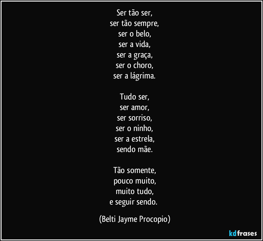 Ser tão ser,
ser tão sempre,
ser o belo,
ser a vida,
ser a graça,
ser o choro,
ser a lágrima.

Tudo ser,
ser amor,
ser sorriso,
ser o ninho,
ser a estrela,
sendo mãe.

Tão somente,
pouco muito,
muito tudo,
e seguir sendo. (Belti Jayme Procopio)