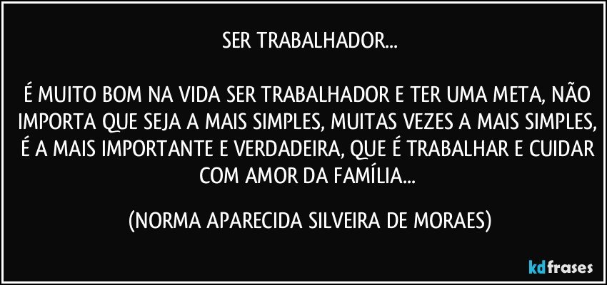 SER TRABALHADOR...

É MUITO BOM NA VIDA SER TRABALHADOR E TER UMA META, NÃO IMPORTA QUE SEJA A MAIS SIMPLES, MUITAS VEZES A MAIS SIMPLES, É A MAIS IMPORTANTE E VERDADEIRA, QUE É TRABALHAR E CUIDAR COM AMOR DA FAMÍLIA... (NORMA APARECIDA SILVEIRA DE MORAES)