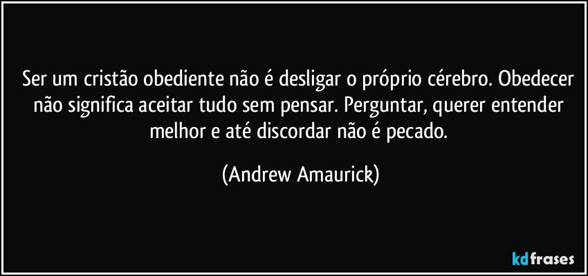 Ser um cristão obediente não é desligar o próprio cérebro. Obedecer não significa aceitar tudo sem pensar. Perguntar, querer entender melhor e até discordar não é pecado. (Andrew Amaurick)
