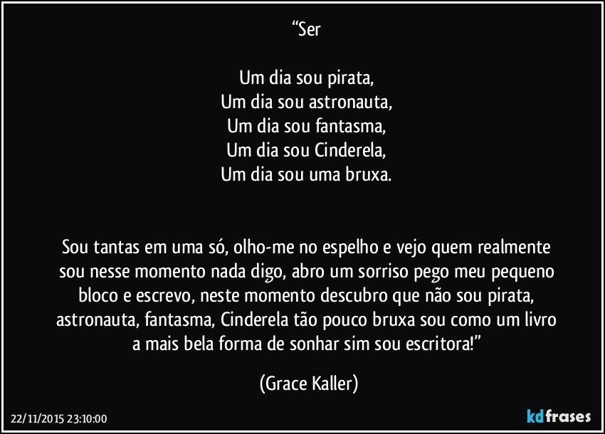 “Ser 

Um dia sou pirata, 
Um dia sou astronauta, 
Um dia sou fantasma, 
Um dia sou Cinderela, 
Um dia sou uma bruxa. 


Sou tantas em uma só, olho-me no espelho e vejo quem realmente sou nesse momento nada digo, abro um sorriso pego meu pequeno bloco e escrevo, neste momento descubro que não sou pirata, astronauta, fantasma, Cinderela tão pouco bruxa sou como um livro a mais bela forma de sonhar sim sou escritora!” (Grace Kaller)