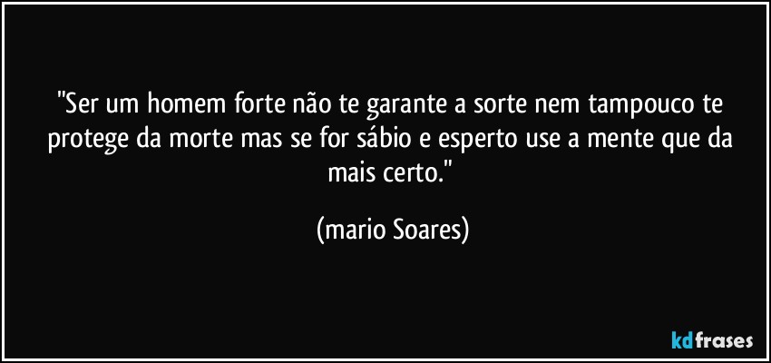 "Ser um homem forte não te garante a sorte nem tampouco te protege da morte mas se for sábio e esperto use a mente que da mais certo." (Mário Soares)