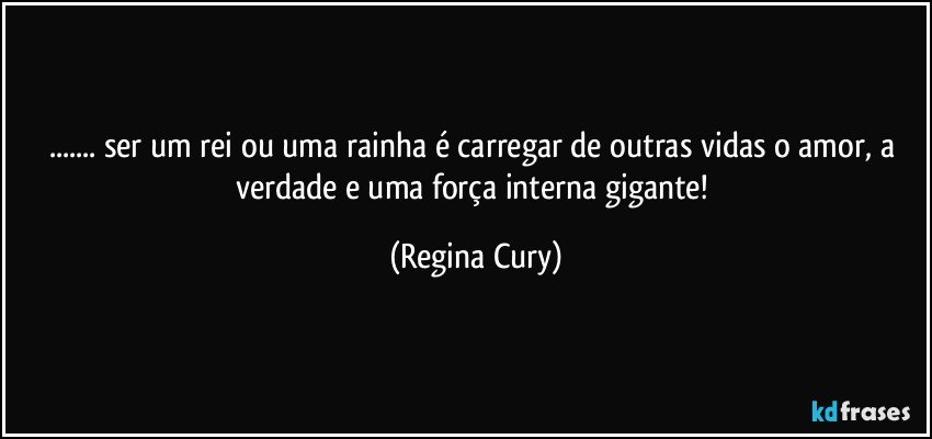 ... ser  um rei ou  uma rainha é carregar de outras vidas o amor, a verdade e uma força interna gigante! (Regina Cury)