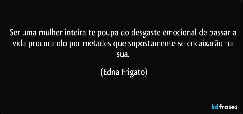 Ser uma mulher inteira te poupa do desgaste emocional de passar a vida procurando por  metades que supostamente  se encaixarão na sua. (Edna Frigato)