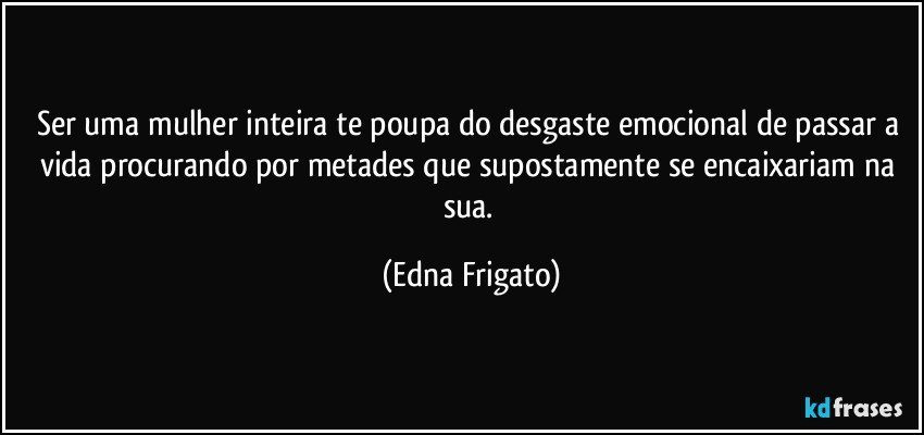 Ser uma mulher inteira te poupa do desgaste emocional de passar a vida procurando por metades que supostamente se encaixariam na sua. (Edna Frigato)