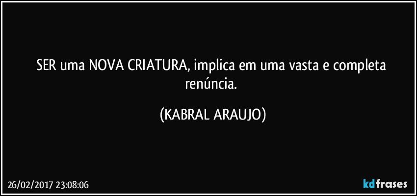 SER uma NOVA CRIATURA, implica em uma vasta e completa renúncia. (KABRAL ARAUJO)