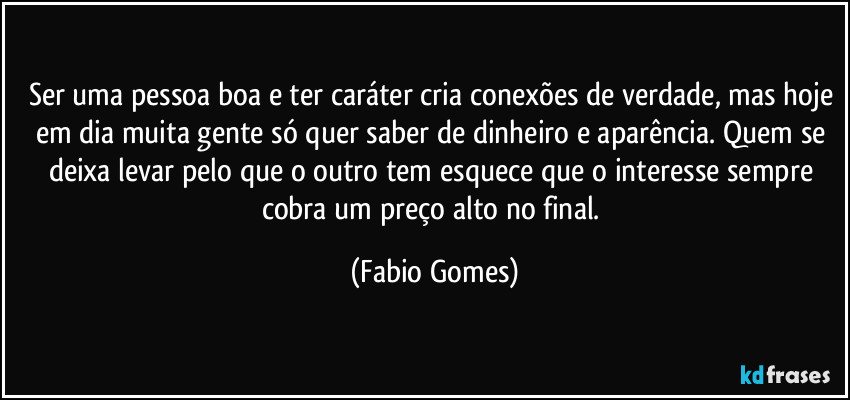 Ser uma pessoa boa e ter caráter cria conexões de verdade, mas hoje em dia muita gente só quer saber de dinheiro e aparência. Quem se deixa levar pelo que o outro tem esquece que o interesse sempre cobra um preço alto no final. (Fabio Gomes)