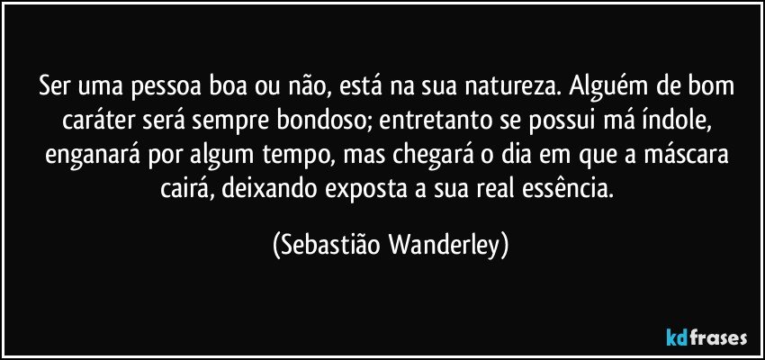 Ser uma pessoa boa ou não, está na sua natureza. Alguém de bom caráter será sempre bondoso; entretanto se possui má índole, enganará por algum tempo, mas chegará o dia em que a máscara cairá, deixando exposta a sua real essência. (Sebastião Wanderley)