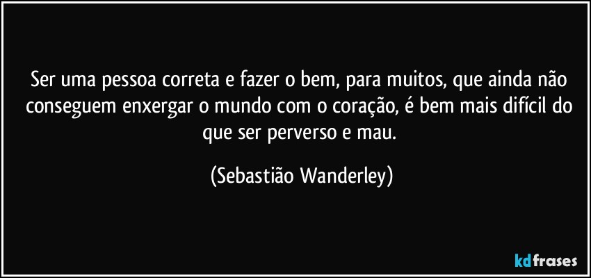 Ser uma pessoa correta e fazer o bem, para muitos, que ainda não conseguem enxergar o mundo com o coração, é bem mais difícil do que ser perverso e mau. (Sebastião Wanderley)