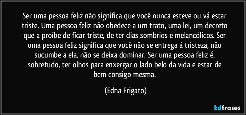 Ser uma pessoa feliz não significa que você nunca esteve ou vá estar triste. Uma pessoa feliz não obedece a um trato, uma lei, um decreto que a proíbe de ficar triste, de ter dias sombrios e melancólicos. Ser uma pessoa feliz significa que você não se entrega à tristeza, não sucumbe a ela, não se deixa dominar. Ser uma pessoa feliz é, sobretudo, ter olhos para enxergar o lado belo da vida e estar de bem consigo mesma. (Edna Frigato)