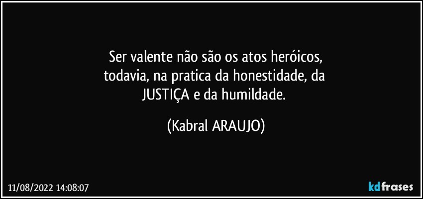 Ser valente não são os atos heróicos,
todavia, na pratica da honestidade, da 
JUSTIÇA e da humildade. (KABRAL ARAUJO)