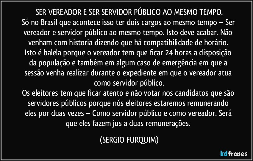 SER VEREADOR E SER SERVIDOR PÚBLICO AO MESMO TEMPO.
Só no Brasil que acontece isso ter dois cargos ao mesmo tempo – Ser vereador e servidor público ao mesmo tempo. Isto deve acabar. Não venham com historia dizendo que há compatibilidade de horário. Isto é balela porque o vereador tem que ficar 24 horas a disposição da população e também em algum caso de emergência em que a sessão venha realizar durante o expediente em que o vereador atua como servidor público.
Os eleitores tem que ficar atento e não votar nos candidatos que são servidores públicos porque nós eleitores estaremos remunerando eles por duas  vezes – Como servidor público e como vereador. Será que eles fazem jus a duas remunerações. (SERGIO FURQUIM)