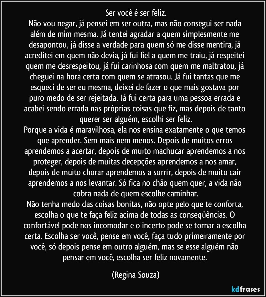 Ser você é ser feliz.
Não vou negar, já pensei em ser outra, mas não consegui ser nada além de mim mesma. Já tentei agradar a quem simplesmente me desapontou, já disse a verdade para quem só me disse mentira, já acreditei em quem não devia, já fui fiel a quem me traiu, já respeitei quem me desrespeitou, já fui carinhosa com quem me maltratou, já cheguei na hora certa com quem se atrasou. Já fui tantas que me esqueci de ser eu mesma, deixei de fazer o que mais gostava por puro medo de ser rejeitada. Já fui certa para uma pessoa errada e acabei sendo errada nas próprias coisas que fiz, mas depois de tanto querer ser alguém, escolhi ser feliz.
Porque a vida é maravilhosa, ela nos ensina exatamente o que temos que aprender. Sem mais nem menos. Depois de muitos erros aprendemos a acertar, depois de muito machucar aprendemos a nos proteger, depois de muitas decepções aprendemos a nos amar, depois de muito chorar aprendemos a sorrir, depois de muito cair aprendemos a nos levantar. Só fica no chão quem quer, a vida não cobra nada de quem escolhe caminhar.
Não tenha medo das coisas bonitas, não opte pelo que te conforta, escolha o que te faça feliz acima de todas as conseqüências. O confortável pode nos incomodar e o incerto pode se tornar a escolha certa. Escolha ser você, pense em você, faça tudo primeiramente por você, só depois pense em outro alguém, mas se esse alguém não pensar em você, escolha ser feliz novamente. (Regina Souza)