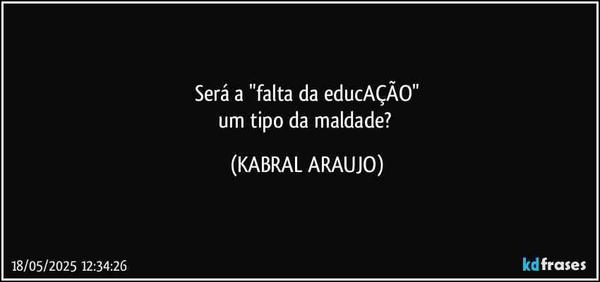 Será a "falta da educAÇÃO"
um tipo da maldade? (KABRAL ARAUJO)