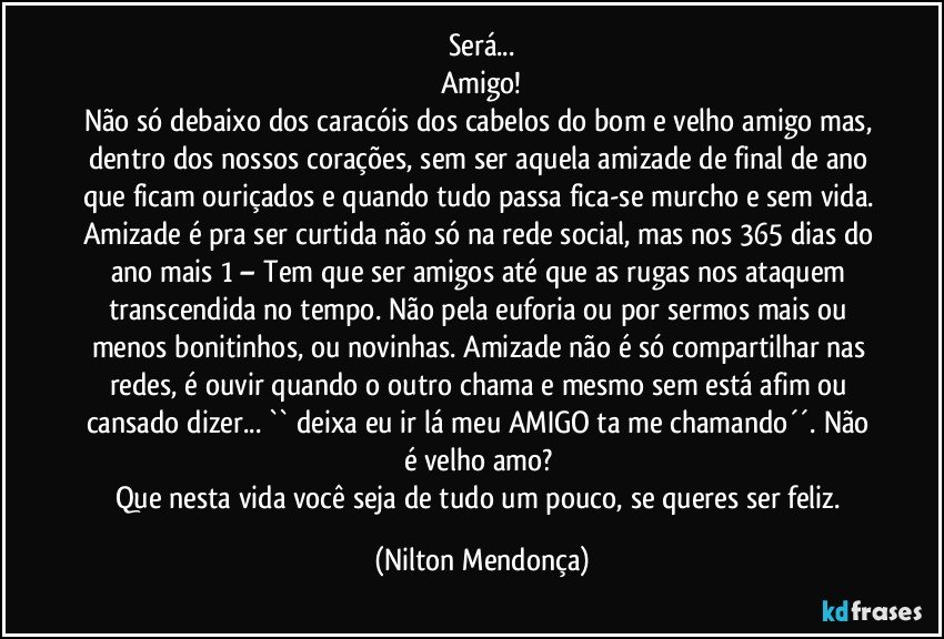 Será...
Amigo!
Não só debaixo dos caracóis dos cabelos do bom e velho amigo mas, dentro dos nossos corações, sem ser aquela amizade de final de ano que ficam ouriçados e quando tudo passa fica-se murcho e sem vida. Amizade é pra ser curtida não só na rede social, mas nos 365 dias do ano mais 1 – Tem que ser amigos até que as rugas nos ataquem transcendida no tempo. Não pela euforia ou por sermos mais ou menos bonitinhos, ou novinhas. Amizade não é só compartilhar nas redes, é ouvir quando o outro chama e mesmo sem está afim ou cansado dizer... `` deixa eu ir lá meu AMIGO ta me chamando´´. Não é velho amo? 
Que nesta vida você seja de tudo um pouco, se queres ser feliz. (Nilton Mendonça)