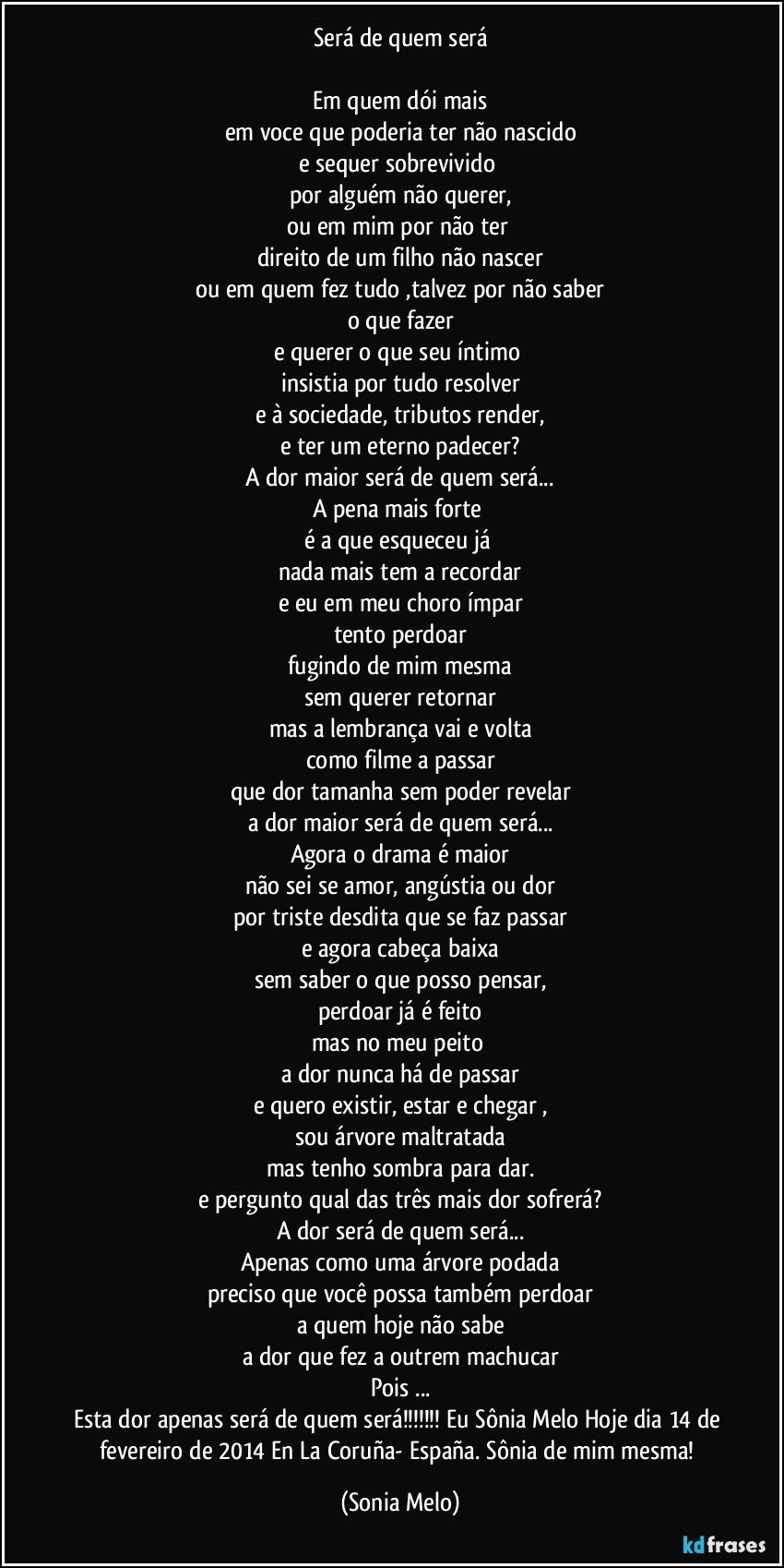 Será de quem será

Em quem dói mais
em voce que poderia ter não nascido
e sequer sobrevivido 
por alguém não querer,
ou em mim por não ter 
direito de um filho não nascer
ou em quem fez tudo ,talvez por não saber
o que fazer
e querer o que seu íntimo 
insistia por tudo resolver
e à sociedade, tributos render,
e ter um eterno padecer?
A dor maior será de quem será...
A pena mais forte 
é a que esqueceu já 
nada mais tem a recordar
e eu em meu choro ímpar
tento perdoar
fugindo de mim mesma
sem querer retornar
mas a lembrança vai e volta
como filme a passar
que dor tamanha sem poder revelar
a dor maior será de quem será...
Agora o drama é maior
não sei se amor, angústia ou dor
por triste desdita que se faz passar
e agora cabeça baixa
sem saber o que posso pensar,
perdoar já é feito
mas no meu peito 
a dor nunca há de passar
e quero existir, estar e chegar ,
sou árvore maltratada
mas tenho sombra para dar.
e pergunto qual das três mais dor sofrerá?
A dor será de quem será...
Apenas como uma árvore podada
preciso que você possa também perdoar
a quem hoje não sabe
a dor que fez a outrem machucar
Pois ...
Esta dor apenas será de quem será!!! Eu Sônia Melo Hoje dia 14 de fevereiro de 2014 En La Coruña- España. Sônia de mim mesma! (Sonia Melo)