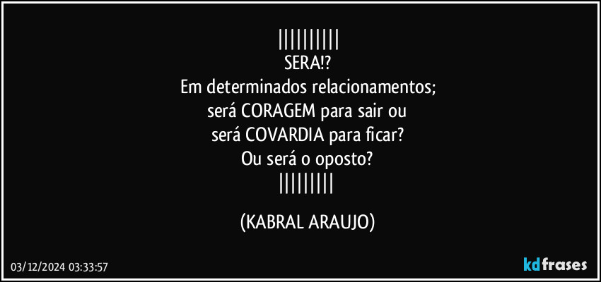 
SERA!?
Em determinados relacionamentos;
será CORAGEM para sair ou
será COVARDIA para ficar?
Ou será o oposto?
 (KABRAL ARAUJO)