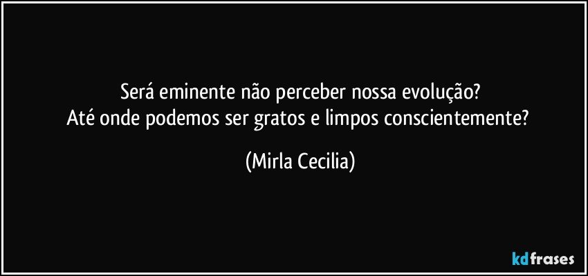 Será eminente não perceber nossa evolução?
Até onde podemos ser gratos e limpos conscientemente? (Mirla Cecilia)