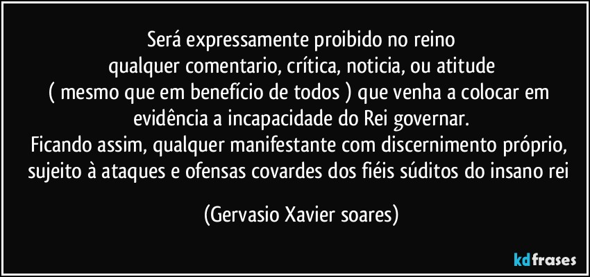 Será expressamente proibido no reino
qualquer comentario, crítica, noticia, ou atitude
( mesmo que em benefício de todos ) que venha a colocar em evidência a incapacidade do Rei governar.
Ficando assim, qualquer manifestante com discernimento próprio, sujeito à ataques e ofensas covardes dos fiéis súditos do insano rei (Gervasio Xavier soares)