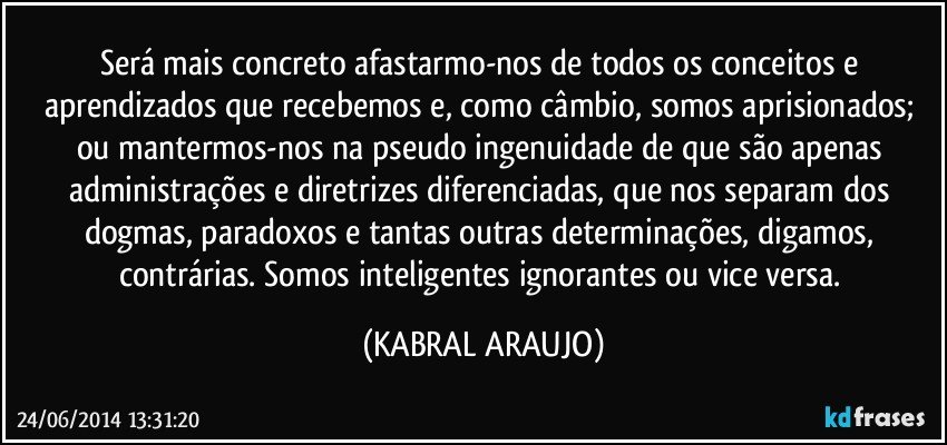 Será mais concreto afastarmo-nos de todos os conceitos e aprendizados que recebemos e, como câmbio, somos aprisionados; ou mantermos-nos na pseudo ingenuidade de que são apenas administrações e diretrizes diferenciadas, que nos separam dos dogmas, paradoxos e tantas outras determinações, digamos, contrárias. Somos inteligentes ignorantes ou vice versa. (KABRAL ARAUJO)