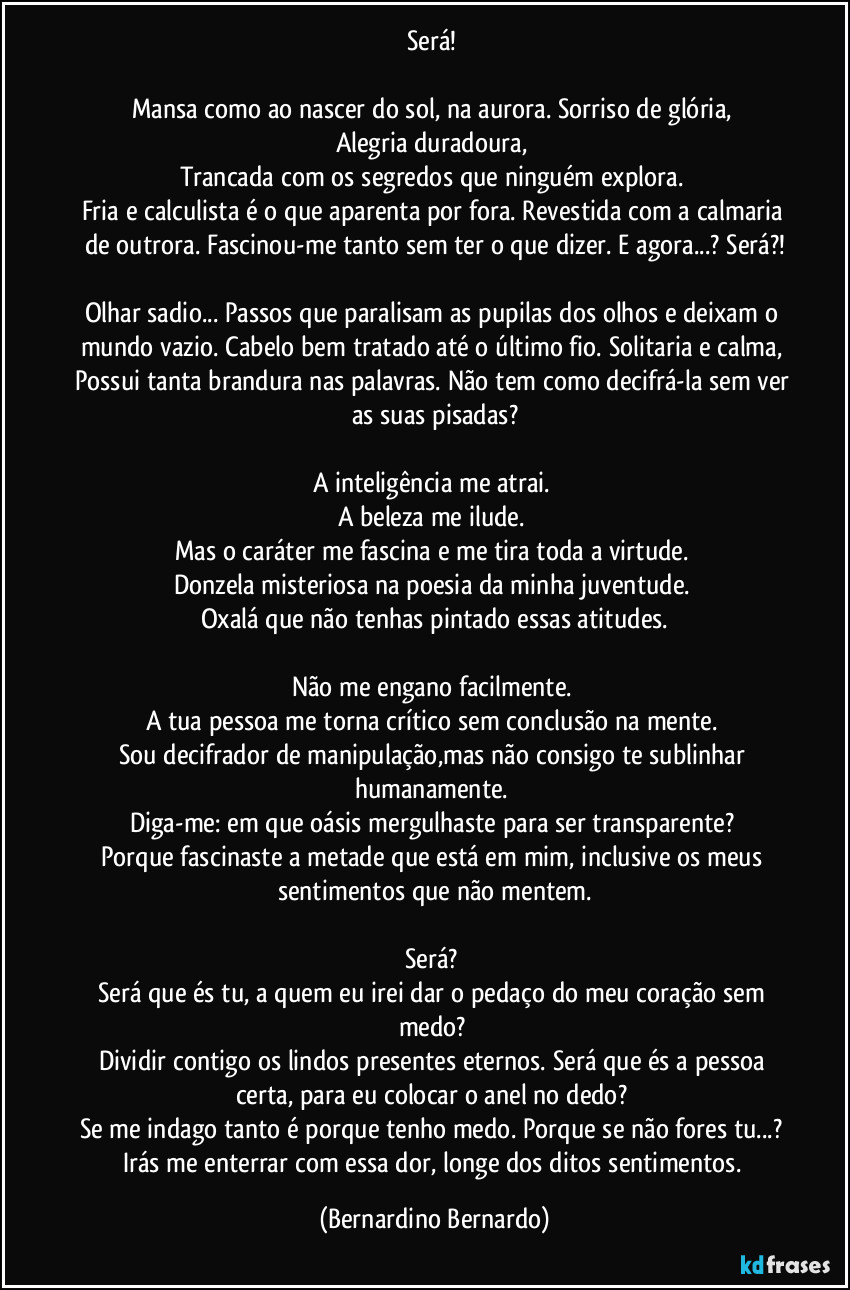 Será! 

Mansa como ao nascer do sol, na aurora. Sorriso de glória, 
Alegria duradoura, 
Trancada com os segredos que ninguém explora. 
Fria e calculista é o que aparenta por fora. Revestida com a calmaria de outrora. Fascinou-me tanto sem ter o que dizer. E agora...? Será?!

Olhar sadio... Passos que paralisam as pupilas dos olhos e deixam o mundo vazio. Cabelo bem tratado até o último fio. Solitaria e calma, Possui tanta brandura nas palavras. Não tem como decifrá-la sem ver as suas pisadas?

A inteligência me atrai. 
A beleza me ilude. 
Mas o caráter me fascina e me tira toda a virtude. 
Donzela misteriosa na poesia da minha juventude. 
Oxalá que não tenhas pintado essas atitudes.

Não me engano facilmente. 
A tua pessoa me torna crítico sem conclusão na mente. 
Sou decifrador de manipulação,mas não consigo te sublinhar humanamente. 
Diga-me: em que oásis mergulhaste para ser transparente? 
Porque fascinaste a metade que está em mim, inclusive os meus sentimentos que não mentem.

Será? 
Será que és tu, a quem eu irei dar o pedaço do meu coração sem medo? 
Dividir contigo os lindos presentes eternos. Será que és a pessoa certa, para eu colocar o anel no dedo? 
Se me indago tanto é porque tenho medo. Porque se não fores tu...? Irás me enterrar com essa dor, longe dos ditos sentimentos. (Bernardino Bernardo)