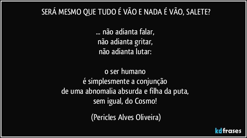 SERÁ MESMO QUE TUDO É VÃO E NADA É VÃO, SALETE?

... não adianta falar, 
não adianta gritar, 
não adianta lutar: 

o ser humano 
é simplesmente a conjunção 
de uma abnomalia absurda e filha da puta, 
sem igual, do Cosmo! (Pericles Alves Oliveira)