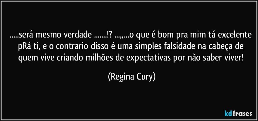 ...será mesmo verdade ...!? ...,,...o que é bom pra mim tá excelente pRá ti, e o contrario disso é  uma simples falsidade na cabeça de quem vive criando  milhões de expectativas por não saber viver! (Regina Cury)