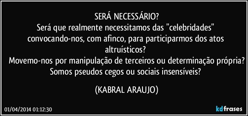 SERÁ NECESSÁRIO?
Será que realmente necessitamos das "celebridades" convocando-nos, com afinco, para participarmos dos atos altruísticos? 
Movemo-nos por manipulação de terceiros ou determinação própria?
Somos pseudos cegos ou sociais insensíveis? (KABRAL ARAUJO)