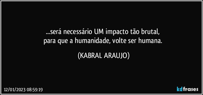 ...será necessário UM impacto tão brutal, 
para que a humanidade, volte ser humana. (KABRAL ARAUJO)