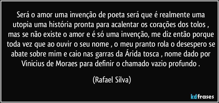 Será o amor uma invenção de poeta será que é realmente uma utopia uma história pronta para acalentar os corações dos tolos , mas se não existe o amor e é só uma invenção, me diz  então porque toda vez que ao ouvir o seu nome , o meu pranto rola o desespero se abate sobre mim e caio nas garras da Árida tosca , nome dado por Vinicius de Moraes para definir  o chamado vazio profundo . (Rafael Silva)