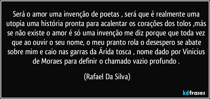 Será o amor uma invenção de poetas , será que é realmente uma utopia uma história pronta para acalentar os corações dos tolos ,más se não existe o amor é só uma invenção me diz porque que toda vez que ao ouvir o seu nome, o meu pranto rola o desespero se abate sobre mim e caio nas garras da  Árida tosca , nome dado por Vinicius de Moraes para definir o chamado vazio profundo . (Rafael Da Silva)